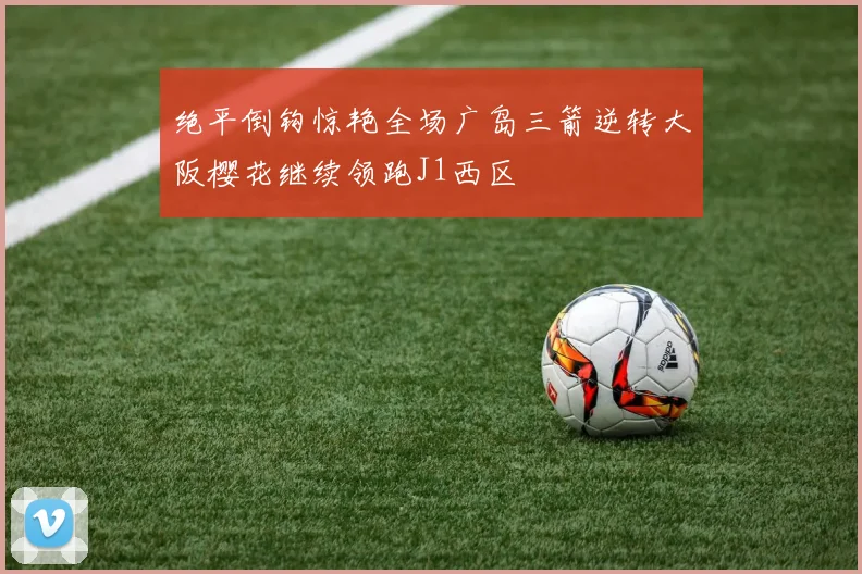 绝平倒钩惊艳全场广岛三箭逆转大阪樱花继续领跑J1西区