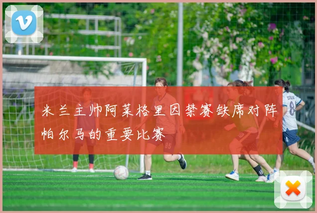 米兰主帅阿莱格里因禁赛缺席对阵帕尔马的重要比赛