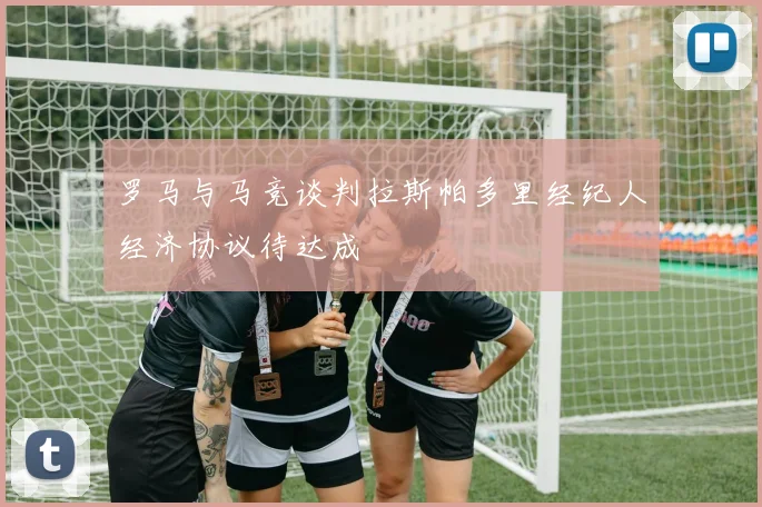 罗马与马竞谈判拉斯帕多里经纪人经济协议待达成