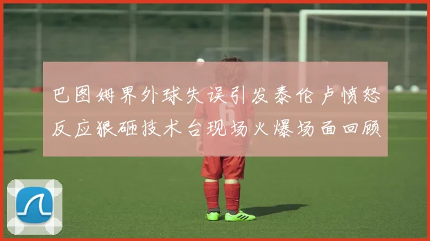 巴图姆界外球失误引发泰伦卢愤怒反应狠砸技术台现场火爆场面回顾