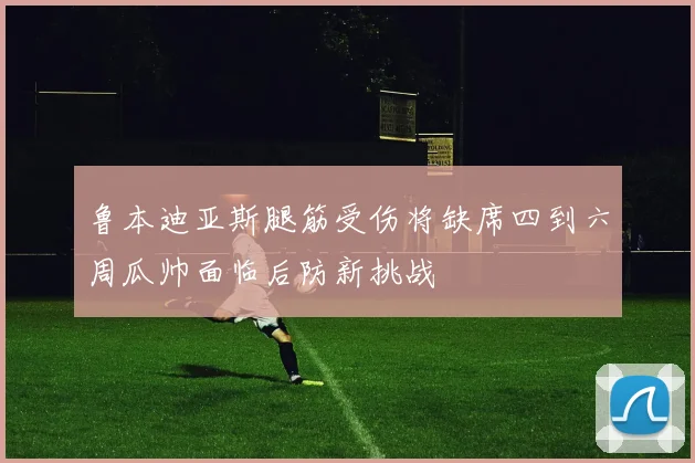 鲁本迪亚斯腿筋受伤将缺席四到六周瓜帅面临后防新挑战