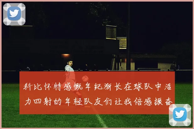 科比怀特感慨年纪渐长在球队中活力四射的年轻队友们让我倍感振奋