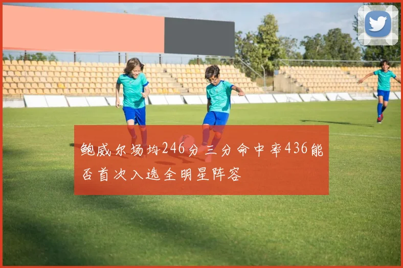 鲍威尔场均246分三分命中率436能否首次入选全明星阵容