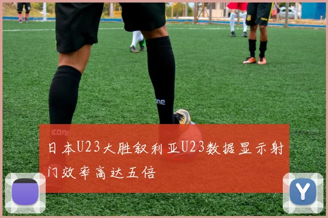 日本U23大胜叙利亚U23数据显示射门效率高达五倍