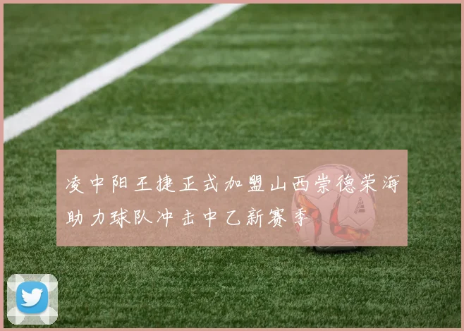 凌中阳王捷正式加盟山西崇德荣海助力球队冲击中乙新赛季