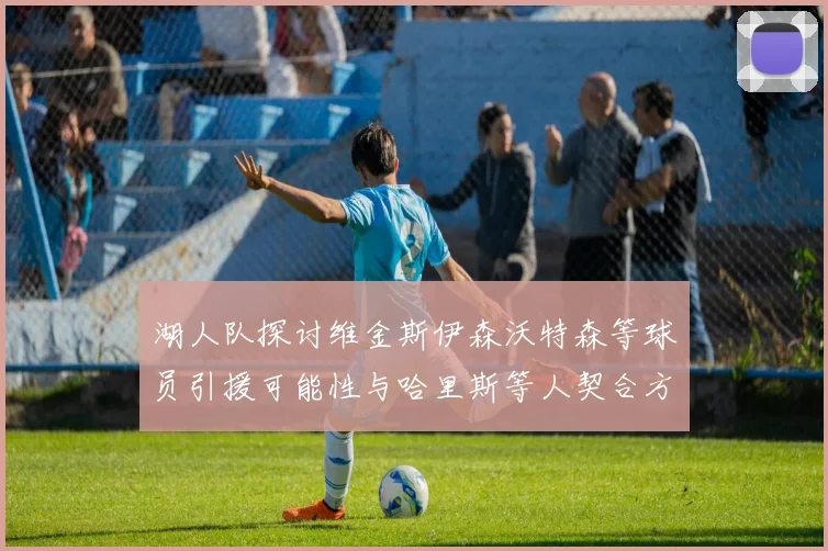 湖人队探讨维金斯伊森沃特森等球员引援可能性与哈里斯等人契合方向