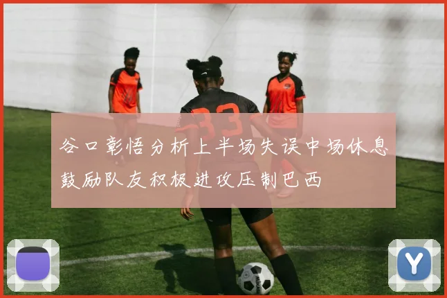 谷口彰悟分析上半场失误中场休息鼓励队友积极进攻压制巴西