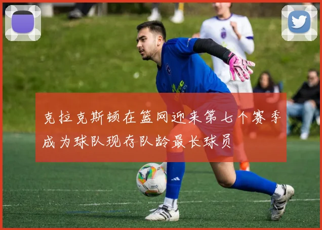 克拉克斯顿在篮网迎来第七个赛季成为球队现存队龄最长球员