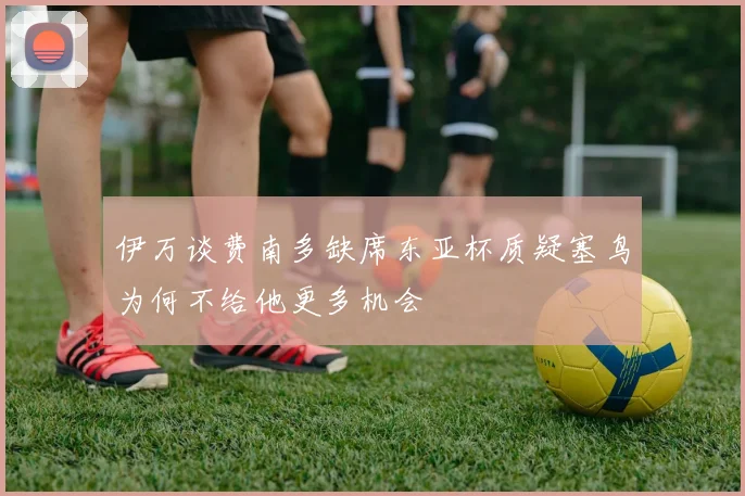 伊万谈费南多缺席东亚杯质疑塞鸟为何不给他更多机会