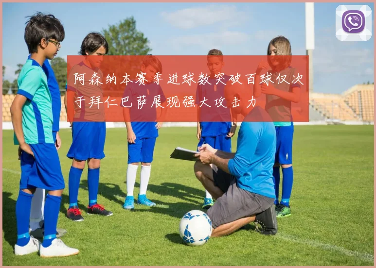 阿森纳本赛季进球数突破百球仅次于拜仁巴萨展现强大攻击力
