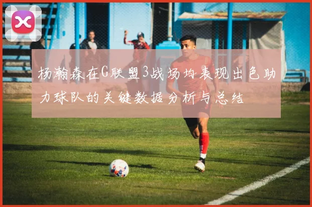杨瀚森在G联盟3战场均表现出色助力球队的关键数据分析与总结