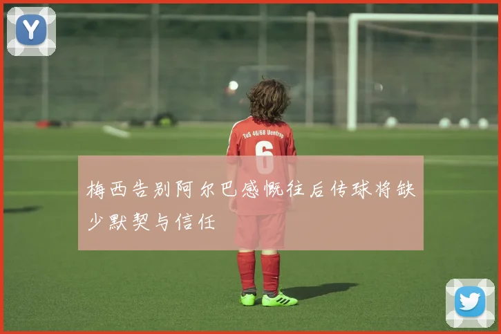 梅西告别阿尔巴感慨往后传球将缺少默契与信任