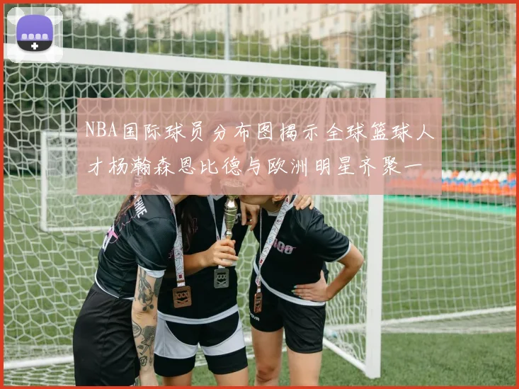 NBA国际球员分布图揭示全球篮球人才杨瀚森恩比德与欧洲明星齐聚一堂