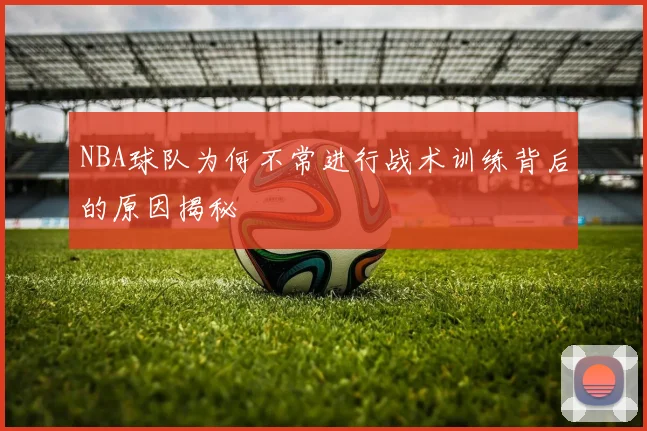NBA球队为何不常进行战术训练背后的原因揭秘
