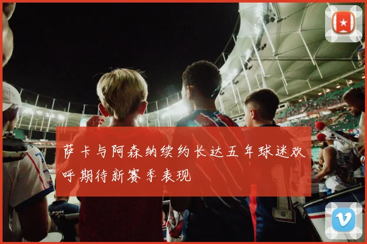 萨卡与阿森纳续约长达五年球迷欢呼期待新赛季表现