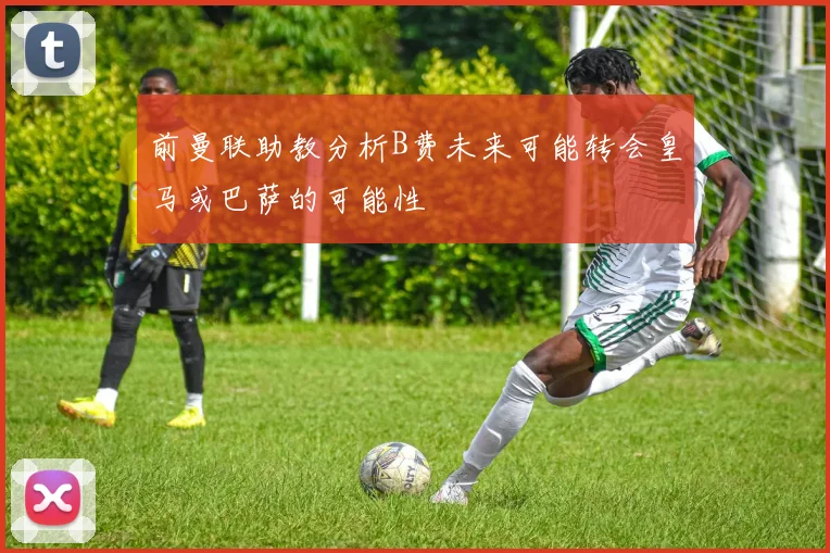 前曼联助教分析B费未来可能转会皇马或巴萨的可能性