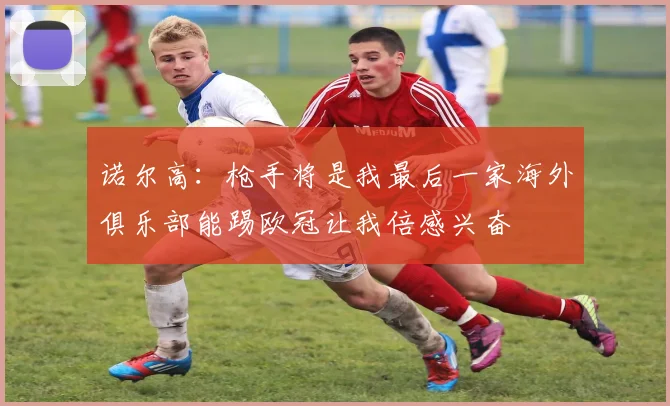 诺尔高：枪手将是我最后一家海外俱乐部能踢欧冠让我倍感兴奋