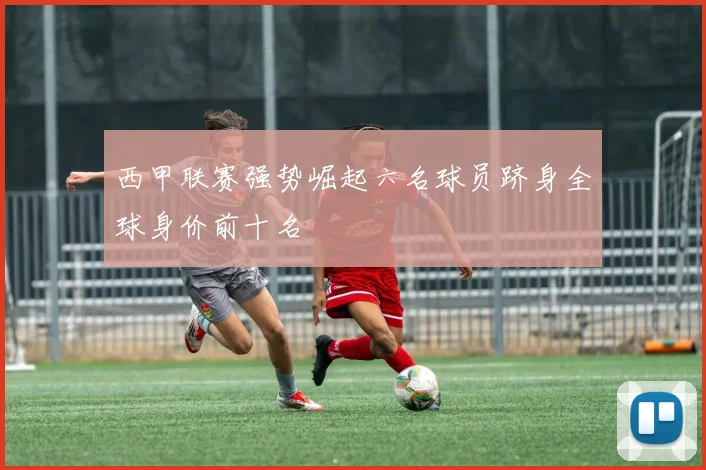 西甲联赛强势崛起六名球员跻身全球身价前十名