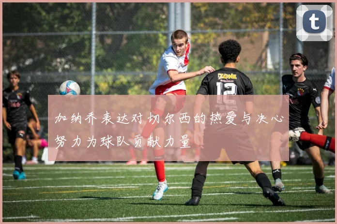 加纳乔表达对切尔西的热爱与决心努力为球队贡献力量