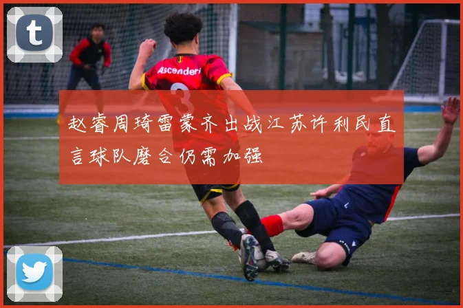 赵睿周琦雷蒙齐出战江苏许利民直言球队磨合仍需加强