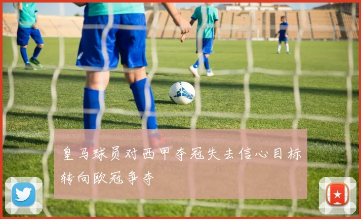 皇马球员对西甲夺冠失去信心目标转向欧冠争夺
